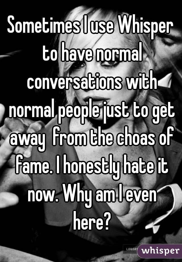 Sometimes I use Whisper to have normal conversations with normal people just to get away  from the choas of fame. I honestly hate it now. Why am I even here?