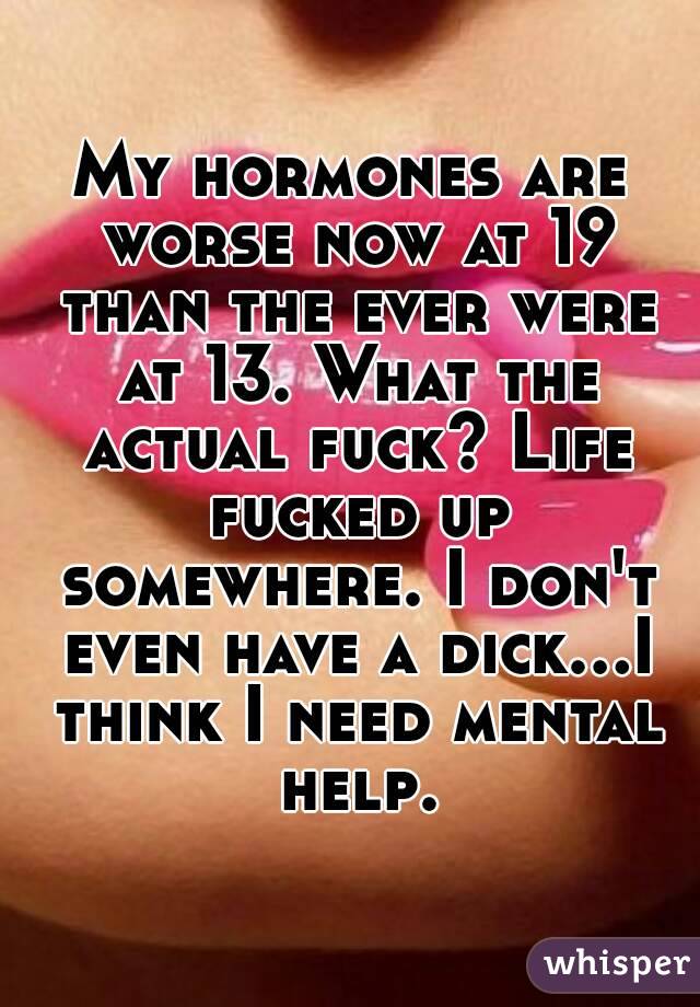 My hormones are worse now at 19 than the ever were at 13. What the actual fuck? Life fucked up somewhere. I don't even have a dick...I think I need mental help.