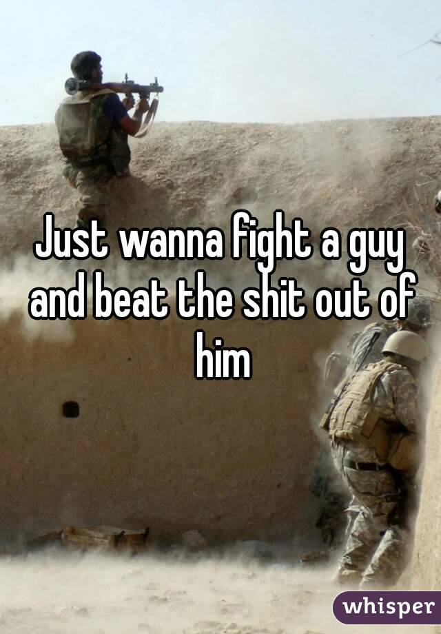 Just wanna fight a guy and beat the shit out of him
