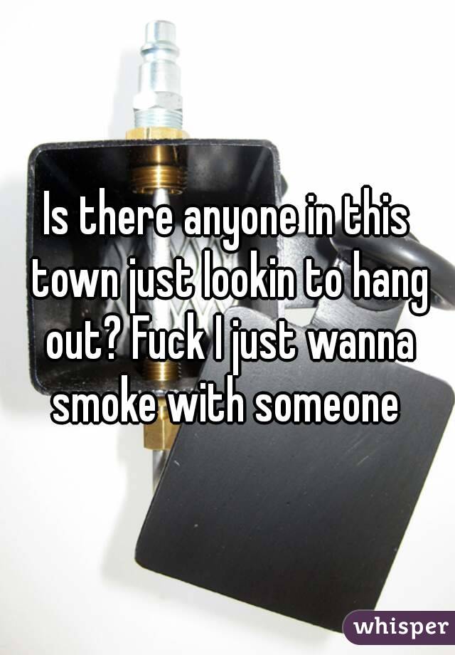 Is there anyone in this town just lookin to hang out? Fuck I just wanna smoke with someone 
