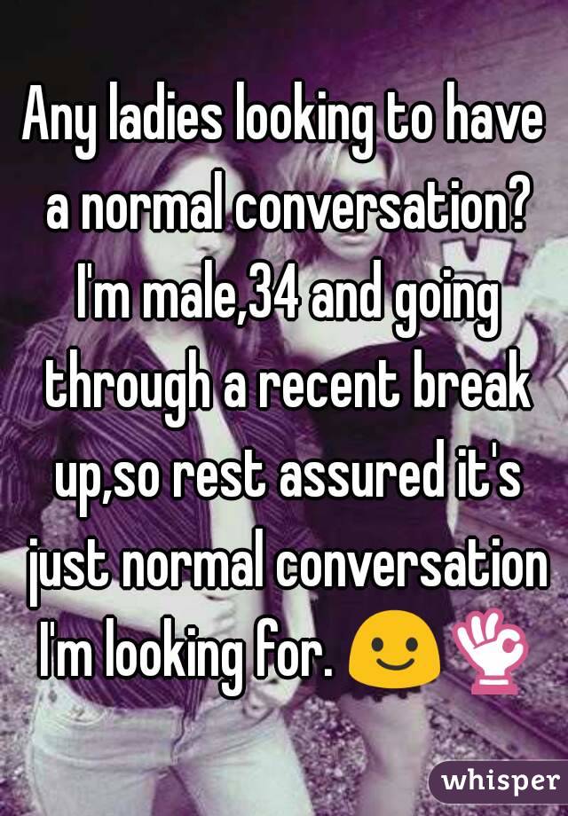 Any ladies looking to have a normal conversation? I'm male,34 and going through a recent break up,so rest assured it's just normal conversation I'm looking for. 😃👌