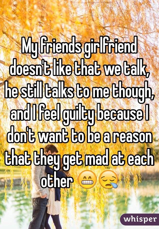 My friends girlfriend doesn't like that we talk, he still talks to me though, and I feel guilty because I don't want to be a reason that they get mad at each other 😁😪