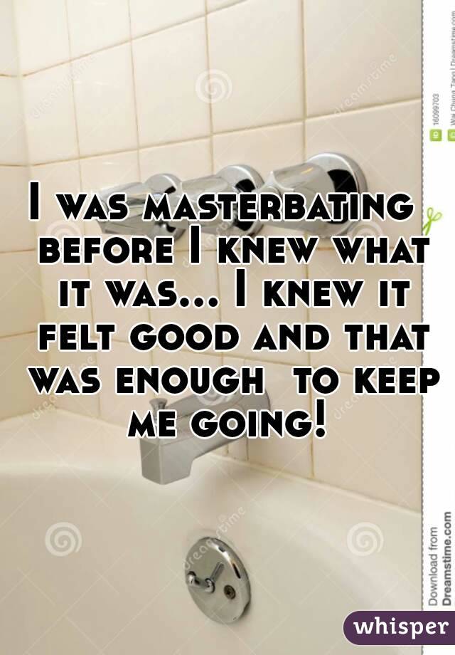 I was masterbating  before I knew what it was... I knew it felt good and that was enough  to keep me going! 
