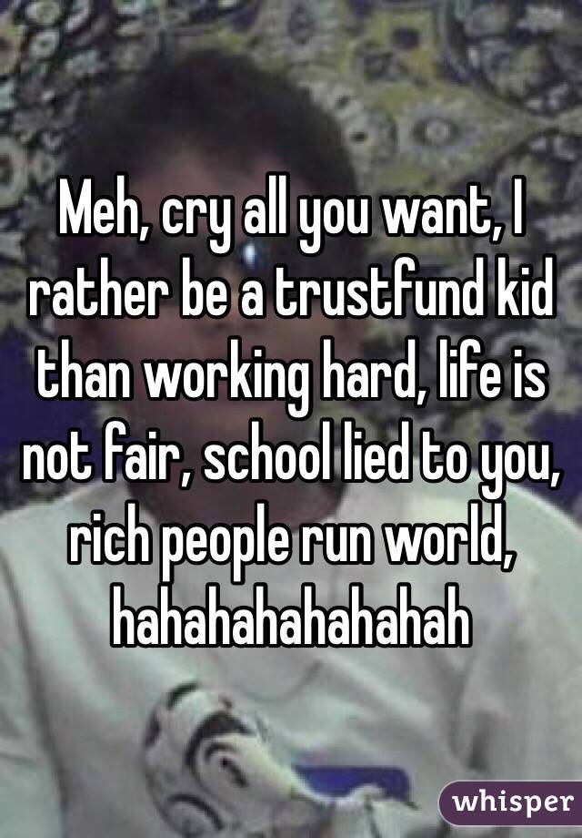Meh, cry all you want, I rather be a trustfund kid than working hard, life is not fair, school lied to you, rich people run world, hahahahahahahah