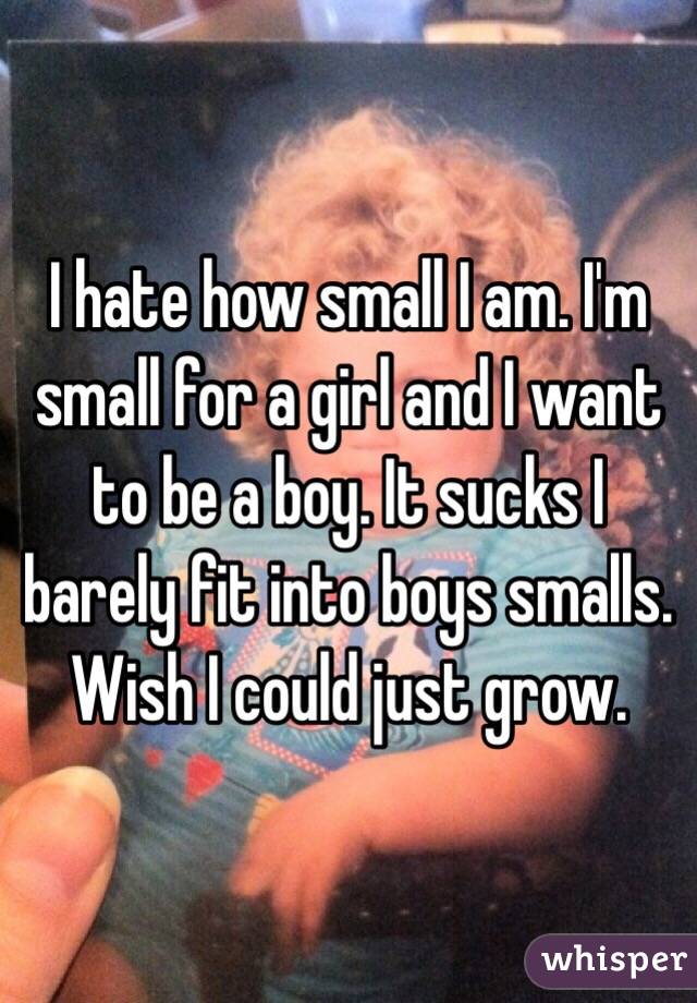 I hate how small I am. I'm small for a girl and I want to be a boy. It sucks I barely fit into boys smalls. Wish I could just grow. 