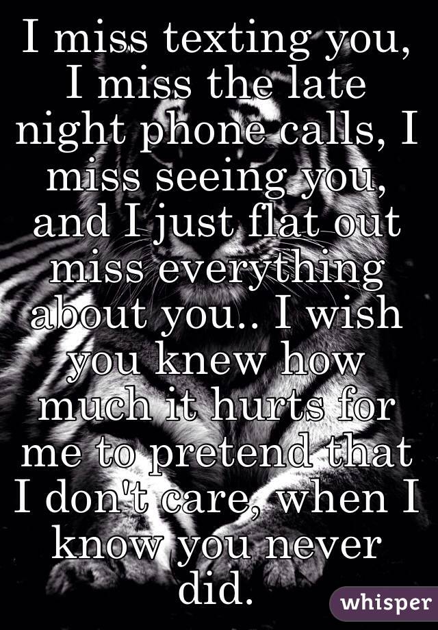 I miss texting you, I miss the late night phone calls, I miss seeing you, and I just flat out miss everything about you.. I wish you knew how much it hurts for me to pretend that I don't care, when I know you never did.