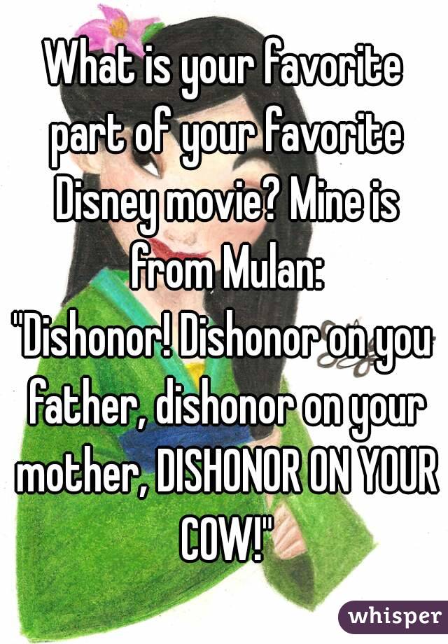 What is your favorite part of your favorite Disney movie? Mine is from Mulan:
"Dishonor! Dishonor on you father, dishonor on your mother, DISHONOR ON YOUR COW!"