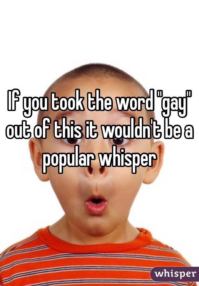 If you took the word "gay" out of this it wouldn't be a popular whisper