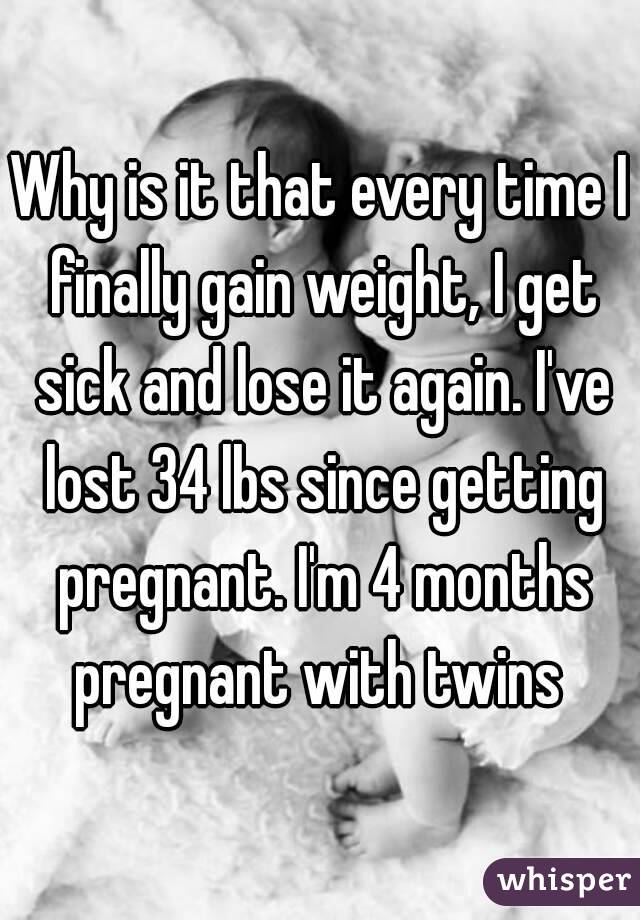 Why is it that every time I finally gain weight, I get sick and lose it again. I've lost 34 lbs since getting pregnant. I'm 4 months pregnant with twins 