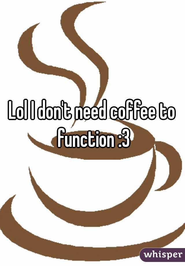 Lol I don't need coffee to function :3