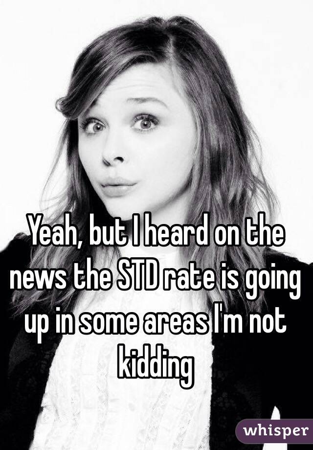 Yeah, but I heard on the news the STD rate is going up in some areas I'm not kidding