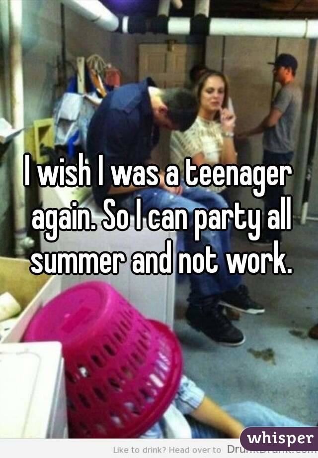 I wish I was a teenager again. So I can party all summer and not work.
