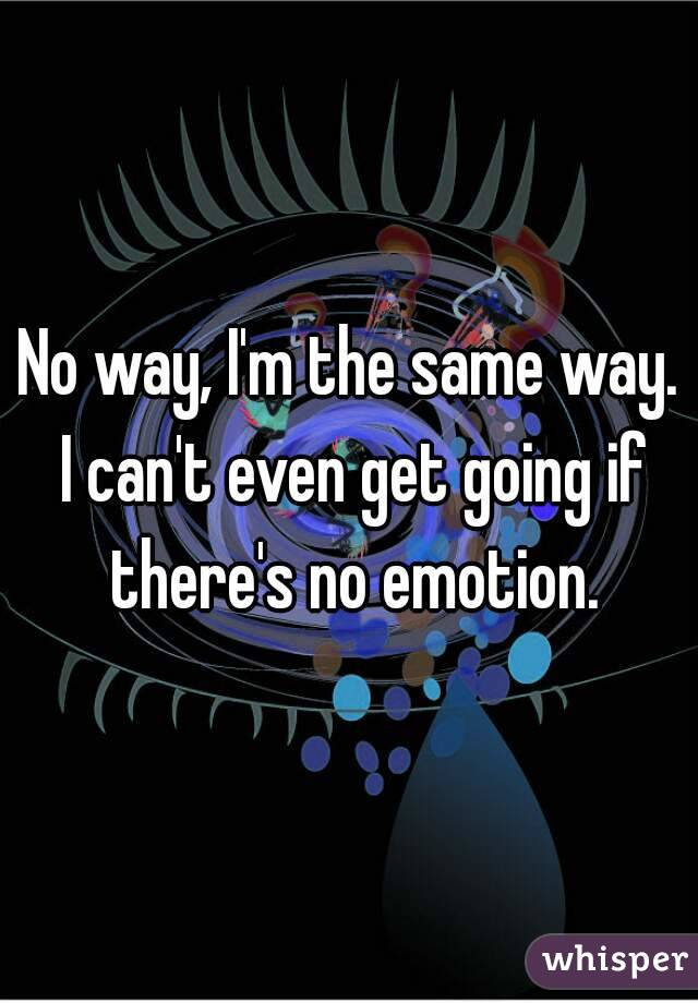 No way, I'm the same way. I can't even get going if there's no emotion.