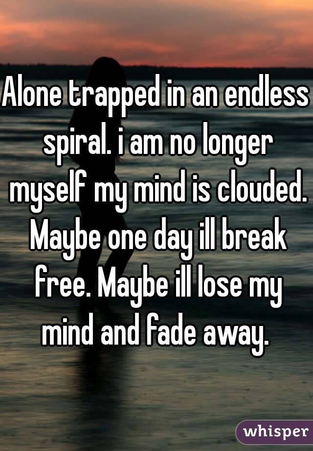 Alone trapped in an endless spiral. i am no longer myself my mind is clouded. Maybe one day ill break free. Maybe ill lose my mind and fade away. 