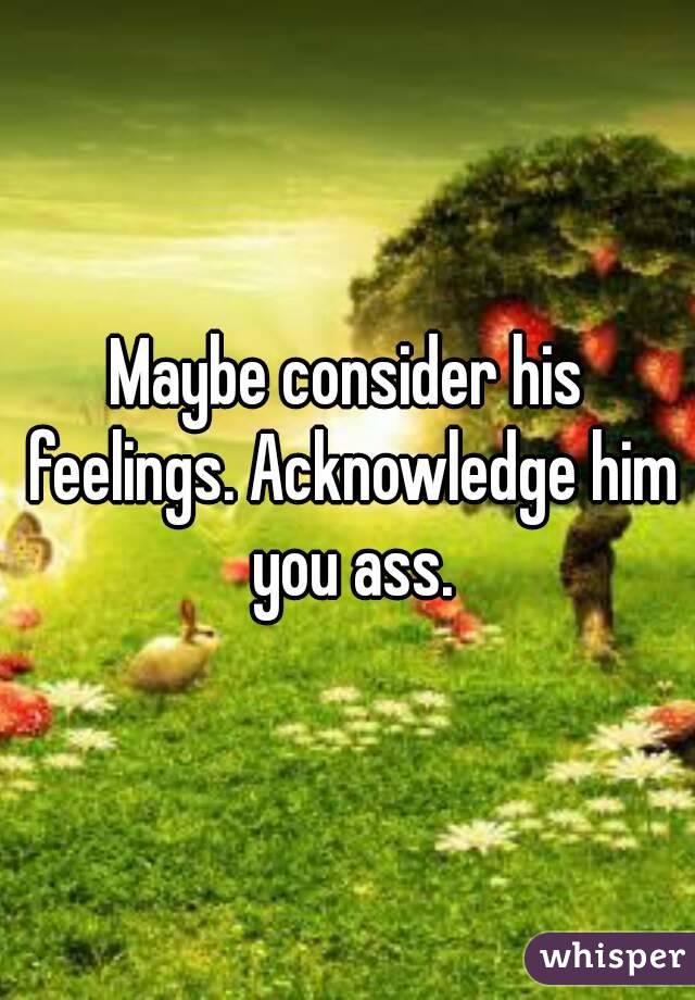 Maybe consider his feelings. Acknowledge him you ass.