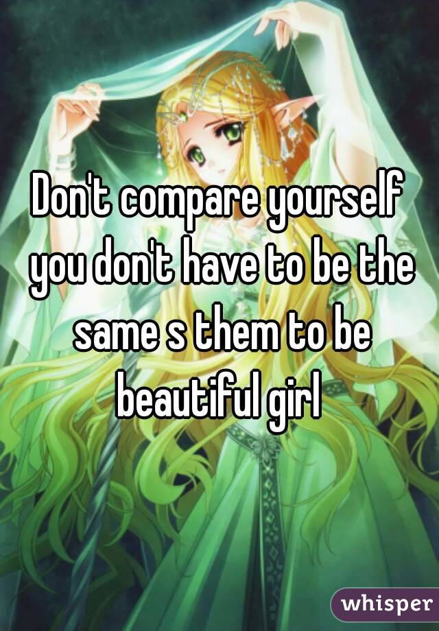Don't compare yourself you don't have to be the same s them to be beautiful girl 