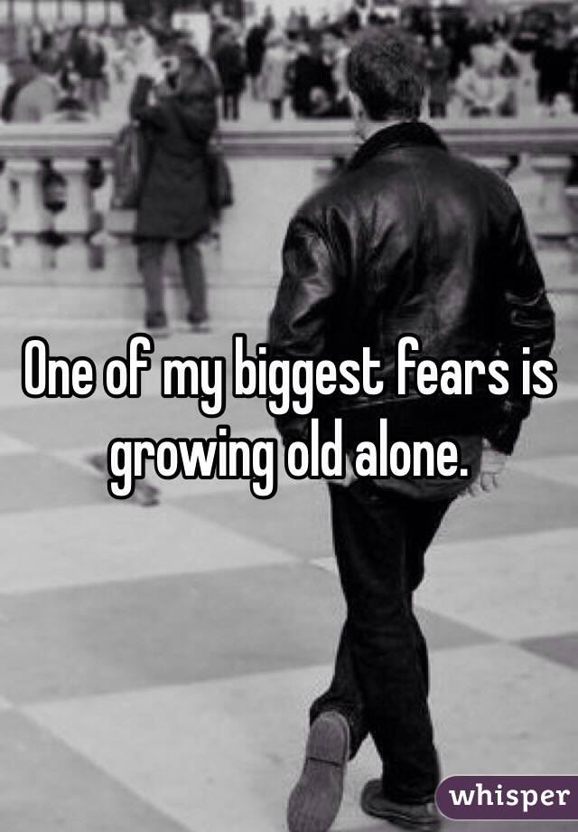 One of my biggest fears is growing old alone.