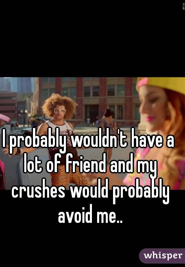 I probably wouldn't have a lot of friend and my crushes would probably avoid me..