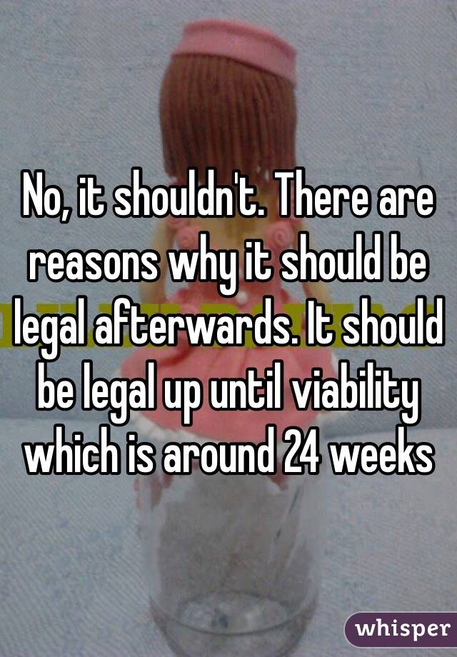 No, it shouldn't. There are reasons why it should be legal afterwards. It should be legal up until viability which is around 24 weeks