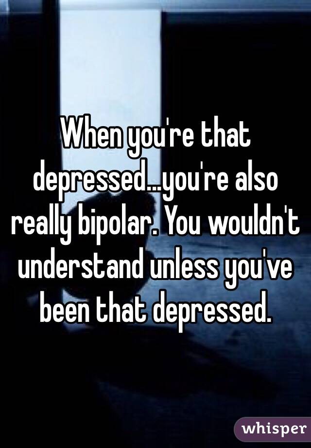When you're that depressed...you're also really bipolar. You wouldn't understand unless you've been that depressed.