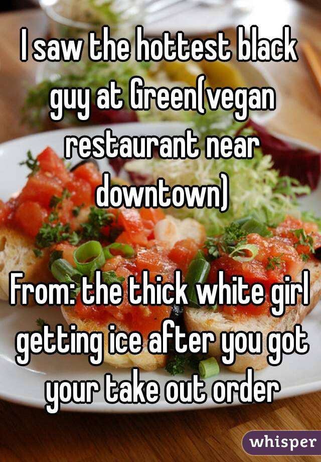 I saw the hottest black guy at Green(vegan restaurant near downtown)

From: the thick white girl getting ice after you got your take out order