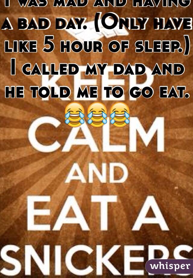 I was mad and having a bad day. (Only have like 5 hour of sleep.) I called my dad and he told me to go eat. 
😂😂😂