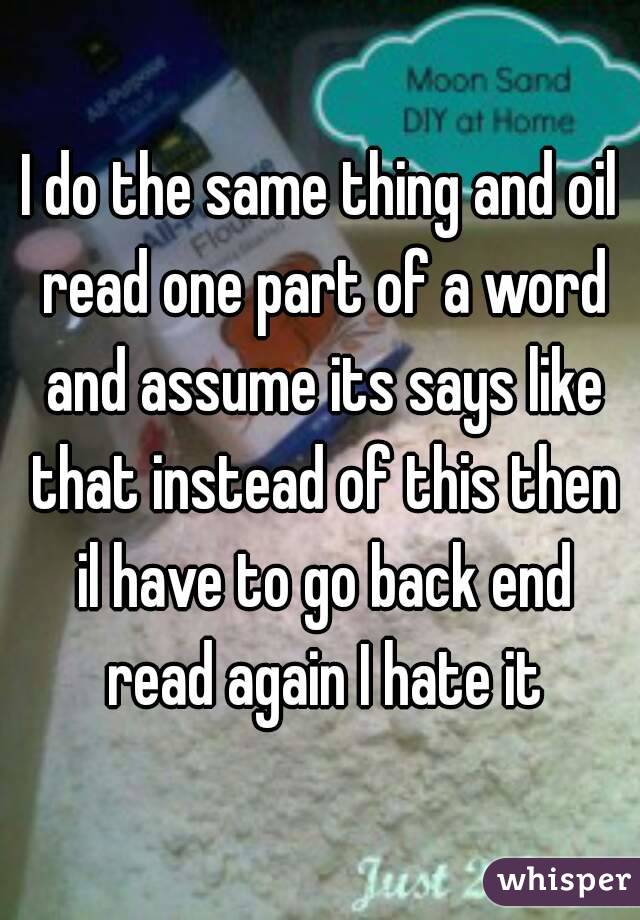 I do the same thing and oil read one part of a word and assume its says like that instead of this then il have to go back end read again I hate it