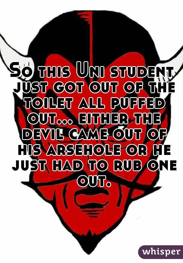 So this Uni student just got out of the toilet all puffed out... either the devil came out of his arsehole or he just had to rub one out.