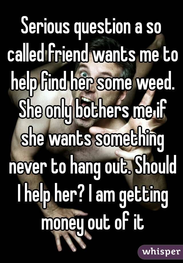 Serious question a so called friend wants me to help find her some weed. She only bothers me if she wants something never to hang out. Should I help her? I am getting money out of it