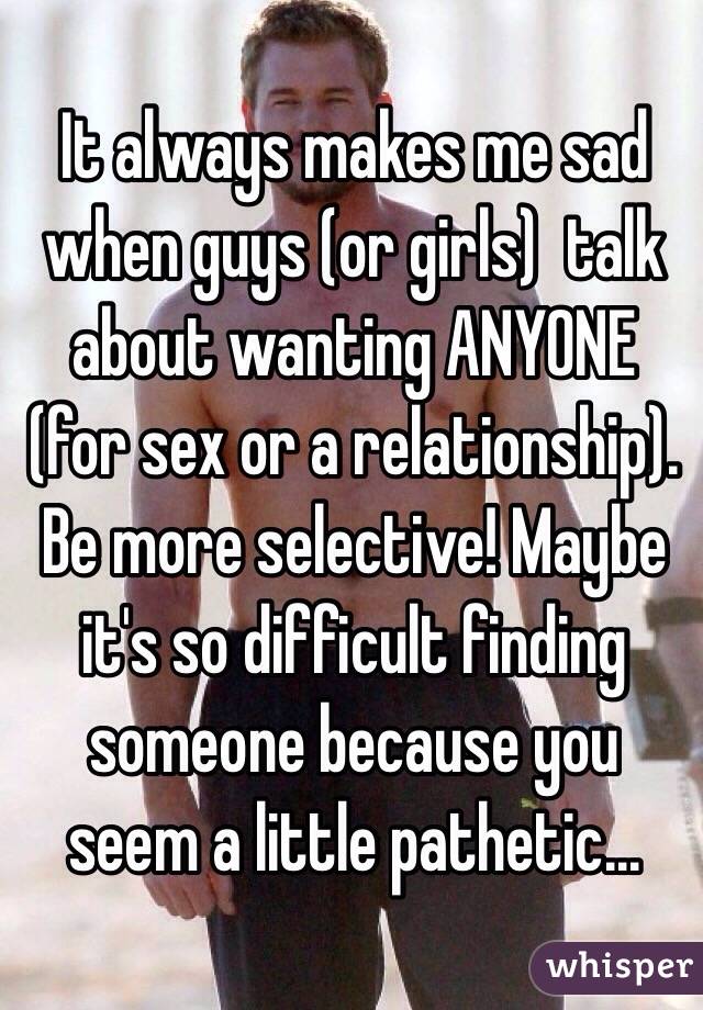 It always makes me sad when guys (or girls)  talk about wanting ANYONE (for sex or a relationship). Be more selective! Maybe it's so difficult finding someone because you seem a little pathetic... 
