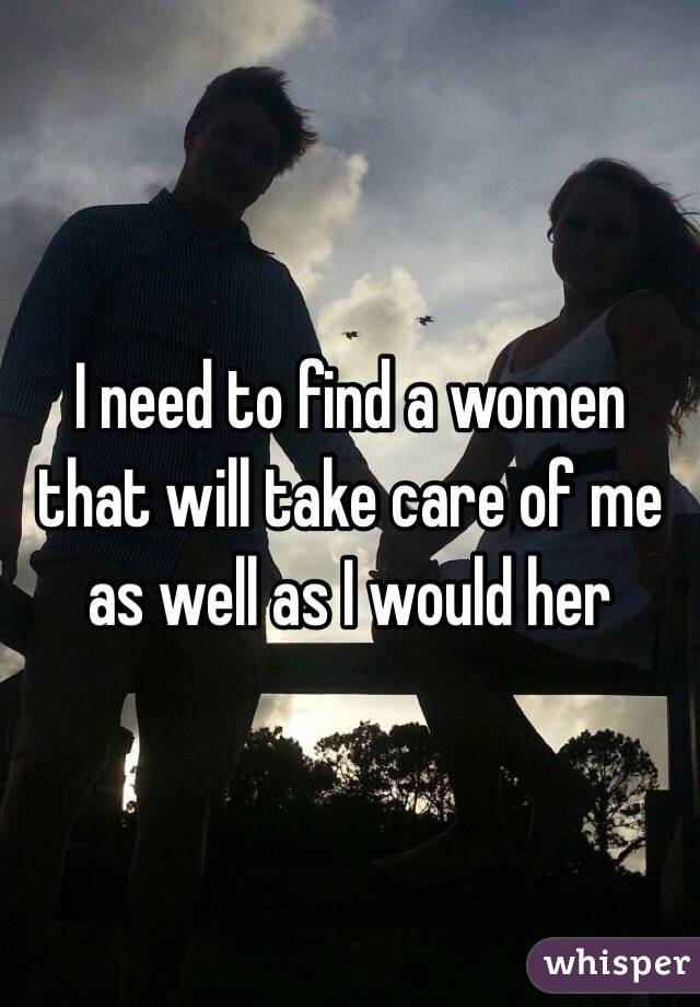 I need to find a women that will take care of me as well as I would her