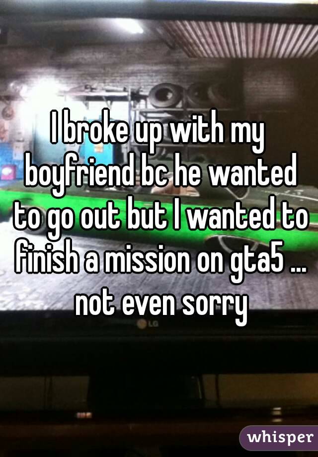 I broke up with my boyfriend bc he wanted to go out but I wanted to finish a mission on gta5 ... not even sorry