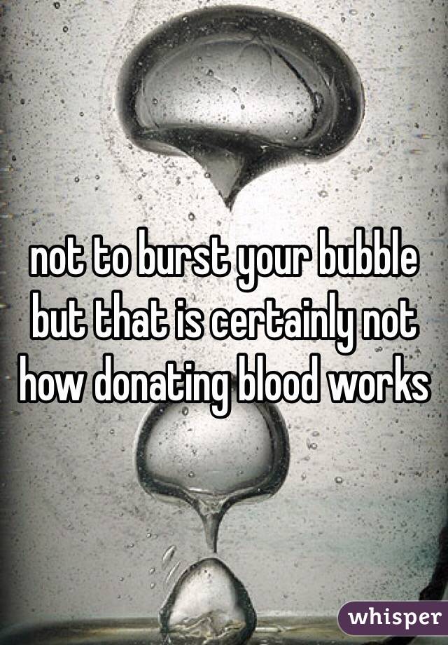 not to burst your bubble but that is certainly not how donating blood works