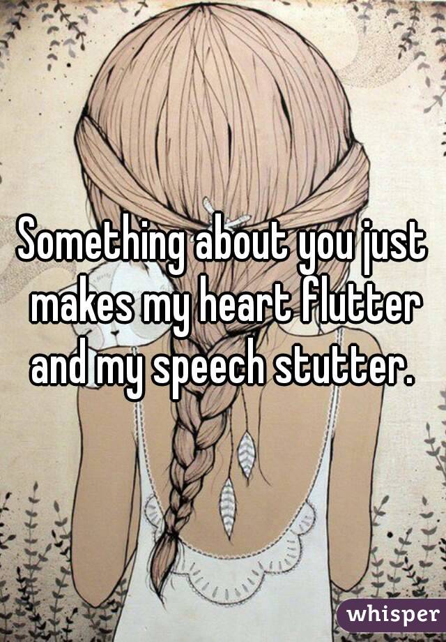 Something about you just makes my heart flutter and my speech stutter. 