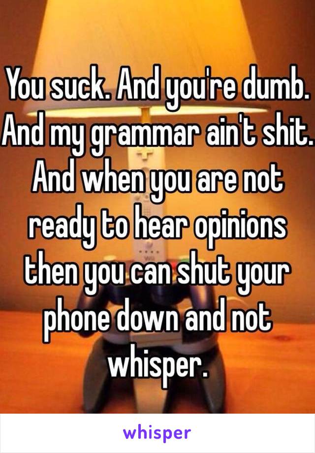 You suck. And you're dumb. And my grammar ain't shit. And when you are not ready to hear opinions then you can shut your phone down and not whisper.