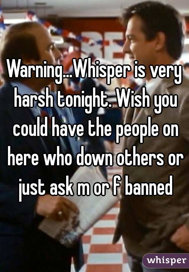Warning...Whisper is very harsh tonight. Wish you could have the people on here who down others or just ask m or f banned