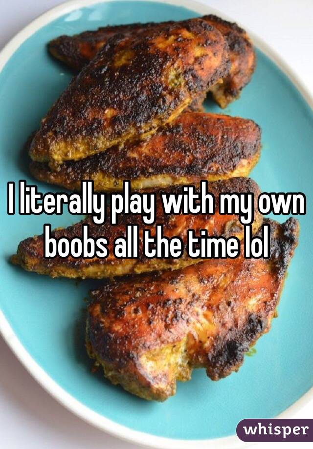 I literally play with my own boobs all the time lol