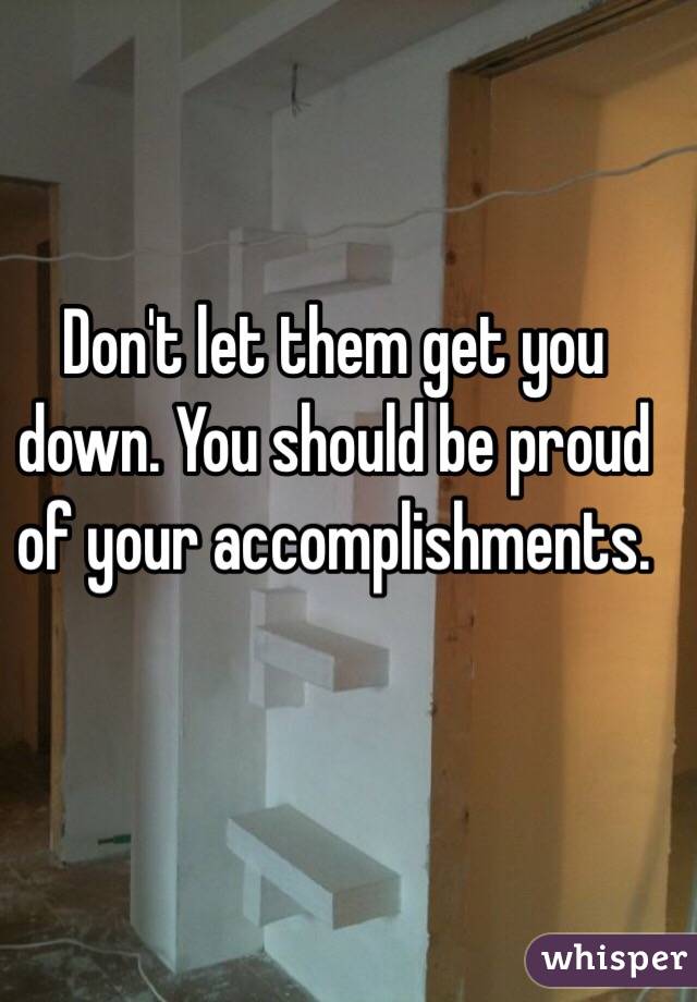 Don't let them get you down. You should be proud of your accomplishments.