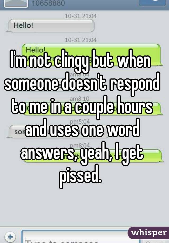 I'm not clingy but when someone doesn't respond to me in a couple hours and uses one word answers, yeah, I get pissed. 