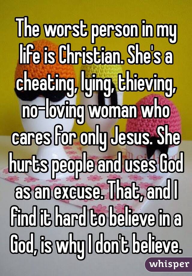 The worst person in my life is Christian. She's a cheating, lying, thieving, no-loving woman who cares for only Jesus. She hurts people and uses God as an excuse. That, and I find it hard to believe in a God, is why I don't believe.