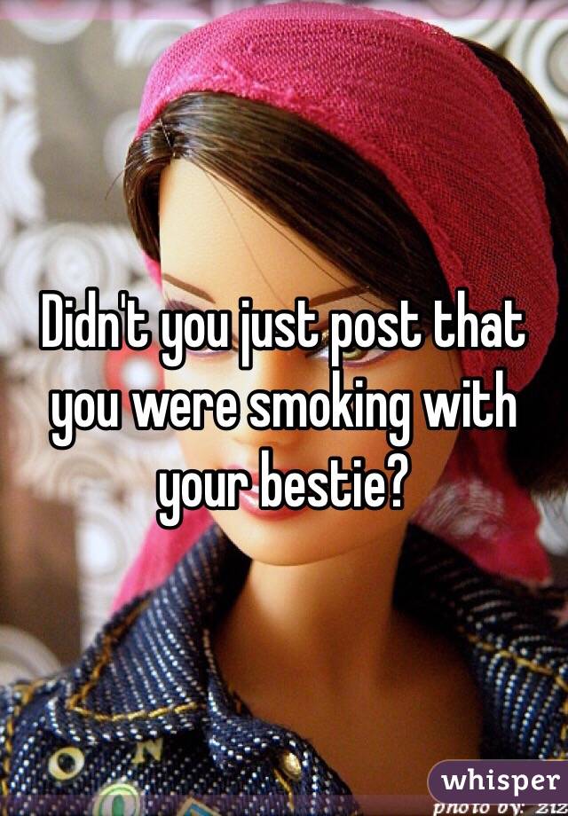 Didn't you just post that you were smoking with your bestie?