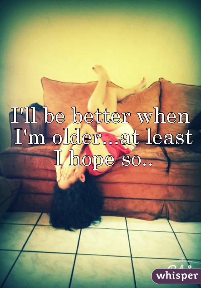 I'll be better when I'm older...at least I hope so..