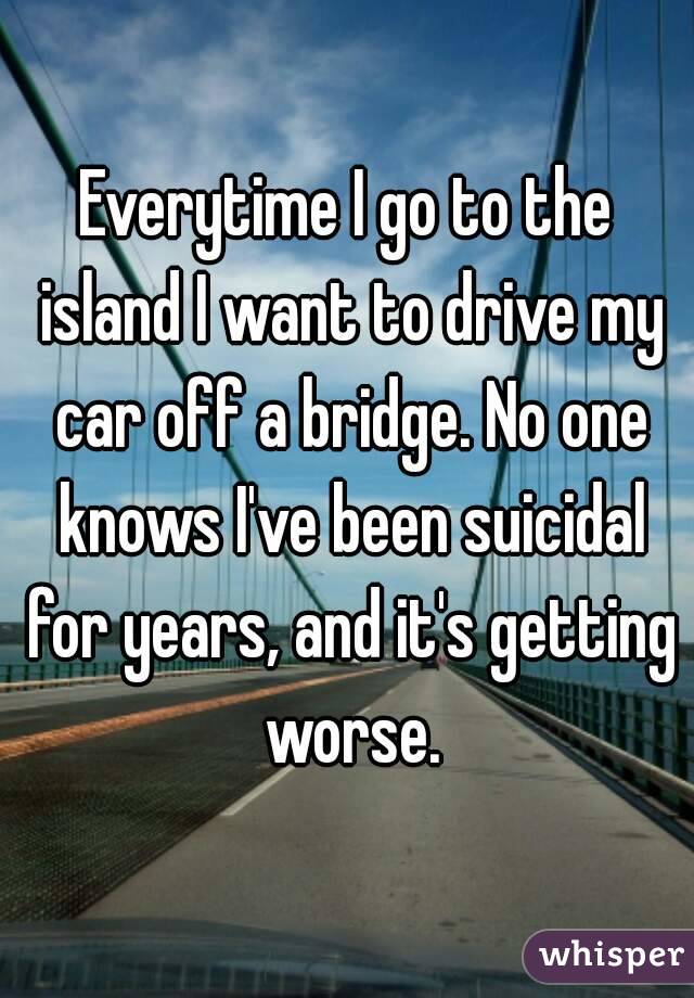 Everytime I go to the island I want to drive my car off a bridge. No one knows I've been suicidal for years, and it's getting worse.