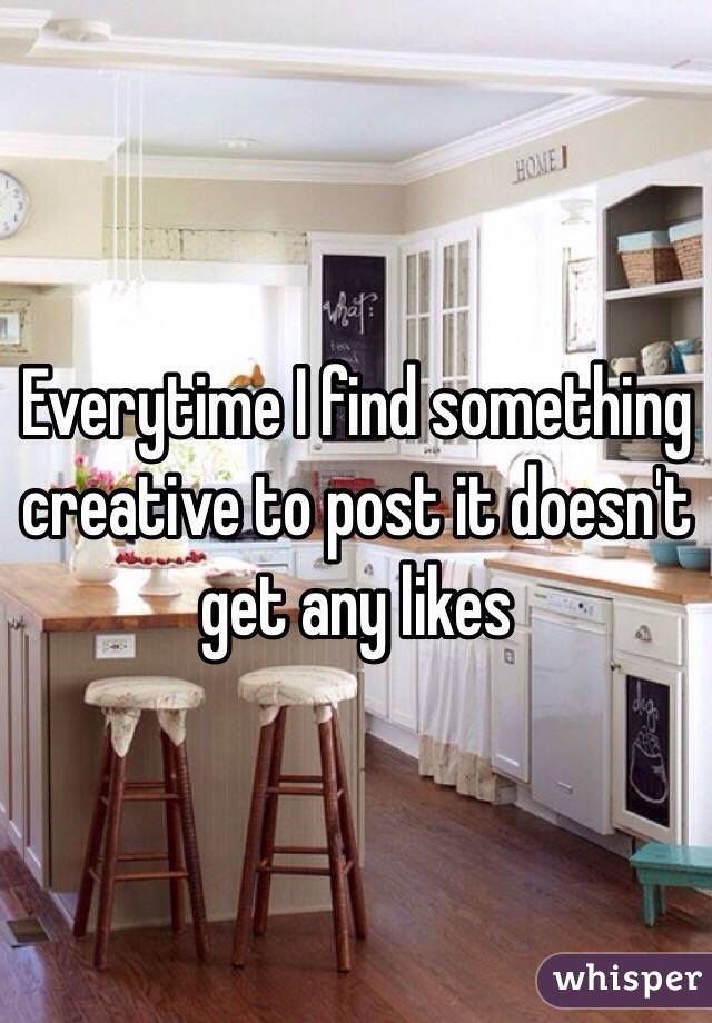 Everytime I find something creative to post it doesn't get any likes