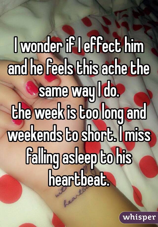 I wonder if I effect him and he feels this ache the same way I do. 
the week is too long and weekends to short. I miss falling asleep to his heartbeat. 