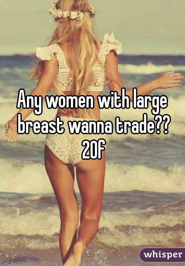 Any women with large breast wanna trade?? 20f