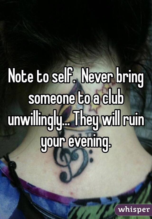 Note to self.  Never bring someone to a club unwillingly... They will ruin your evening.