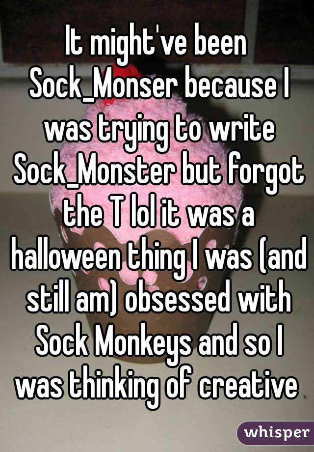 It might've been Sock_Monser because I was trying to write Sock_Monster but forgot the T lol it was a halloween thing I was (and still am) obsessed with Sock Monkeys and so I was thinking of creative 