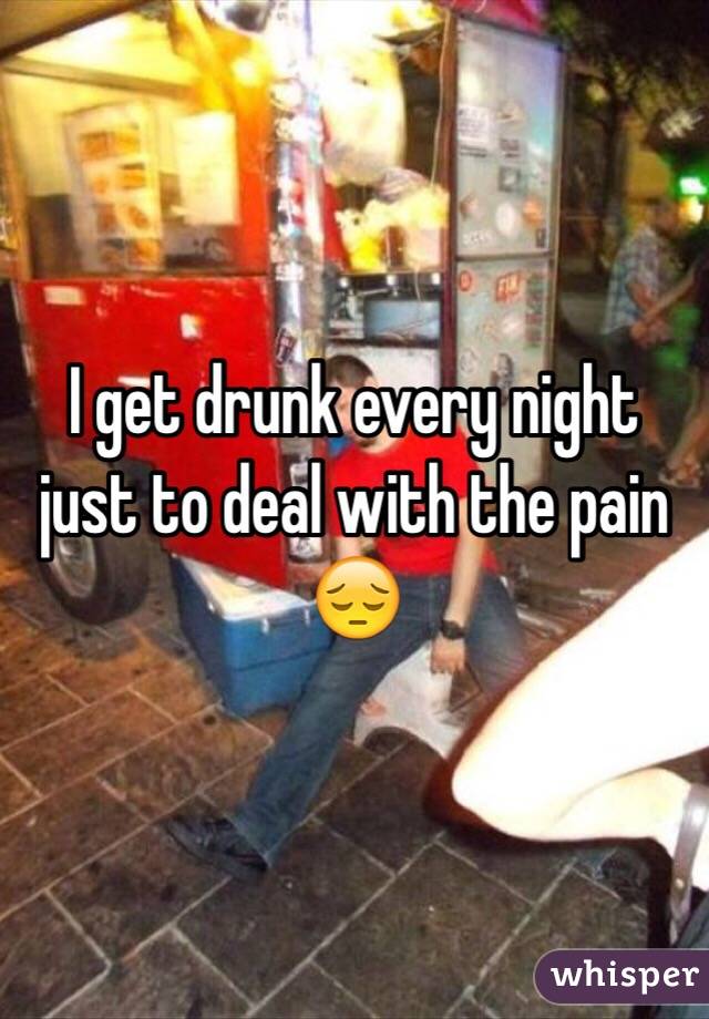 I get drunk every night just to deal with the pain 😔