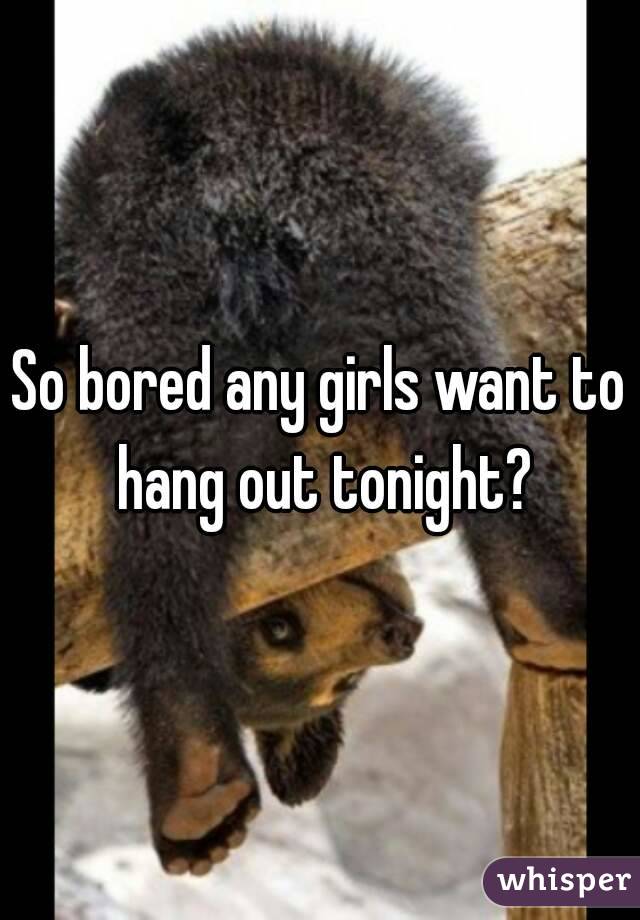So bored any girls want to hang out tonight?